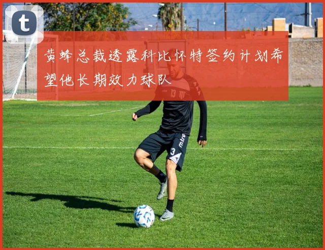 黄蜂总裁透露科比怀特签约计划希望他长期效力球队