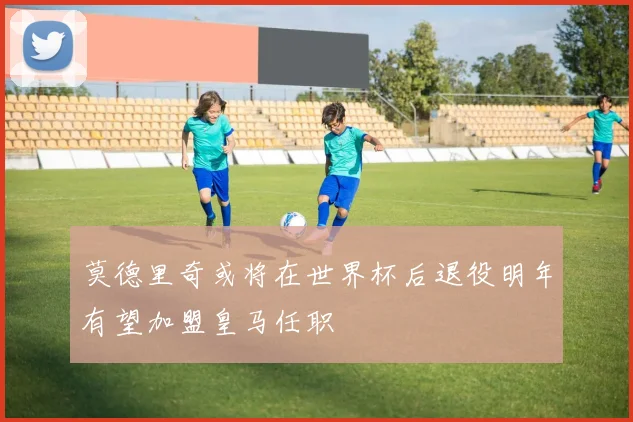 莫德里奇或将在世界杯后退役明年有望加盟皇马任职