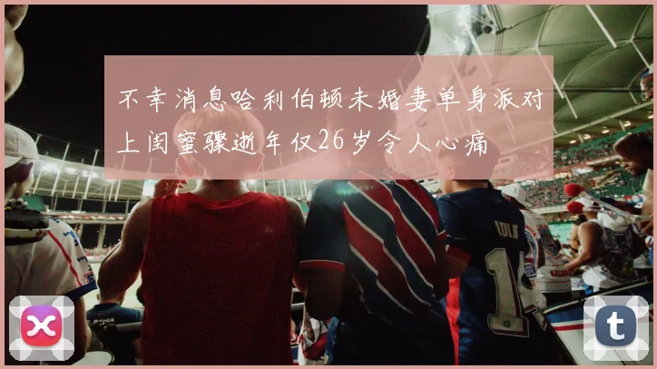 不幸消息哈利伯顿未婚妻单身派对上闺蜜骤逝年仅26岁令人心痛