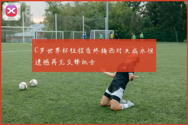 C罗世界杯征程告终梅西对决成永恒遗憾再无交锋机会