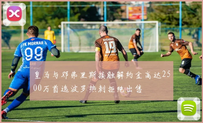 皇马与邓弗里斯接触解约金高达2500万首选波罗热刺拒绝出售