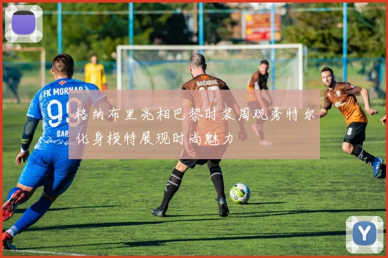 格纳布里亮相巴黎时装周观秀特尔化身模特展现时尚魅力
