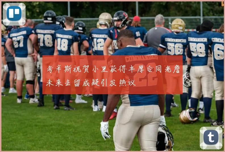 考辛斯祝贺小里获得丰厚合同老詹未来去留成疑引发热议