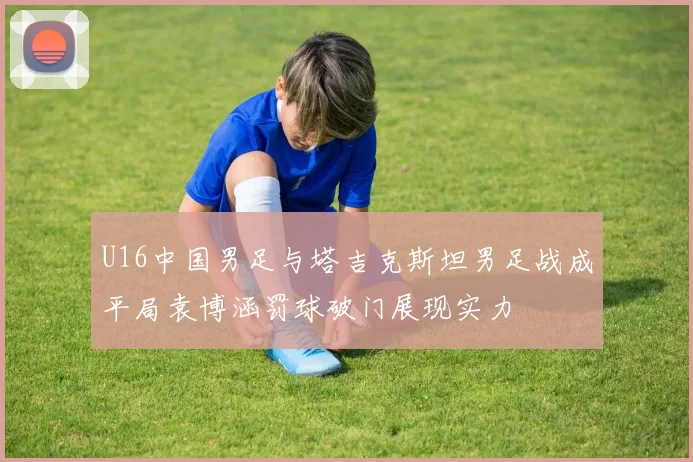 U16中国男足与塔吉克斯坦男足战成平局袁博涵罚球破门展现实力