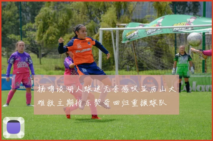 杨鸣谈湖人球迷无奈感叹亚历山大难救主期待东契奇回归重振球队