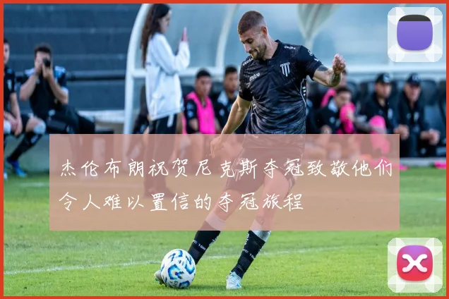杰伦布朗祝贺尼克斯夺冠致敬他们令人难以置信的夺冠旅程