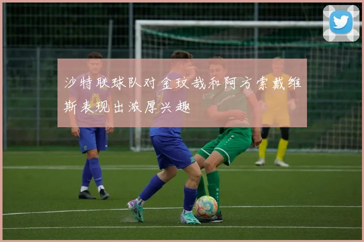 沙特联球队对金玟哉和阿方索戴维斯表现出浓厚兴趣