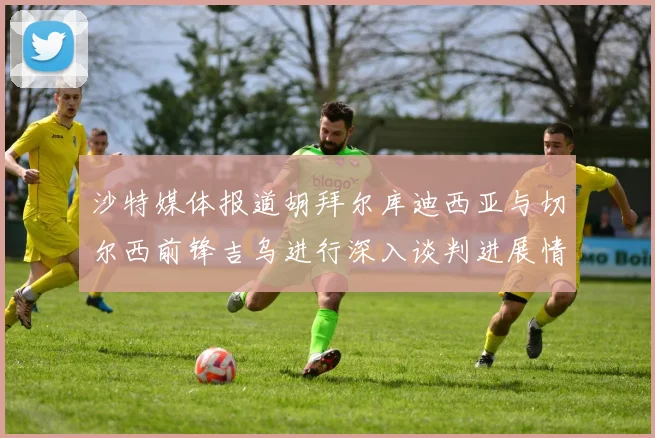 沙特媒体报道胡拜尔库迪西亚与切尔西前锋吉乌进行深入谈判进展情况