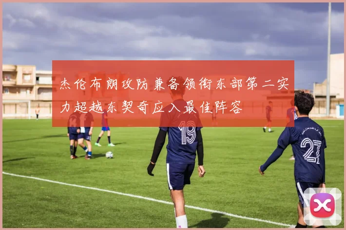 杰伦布朗攻防兼备领衔东部第二实力超越东契奇应入最佳阵容
