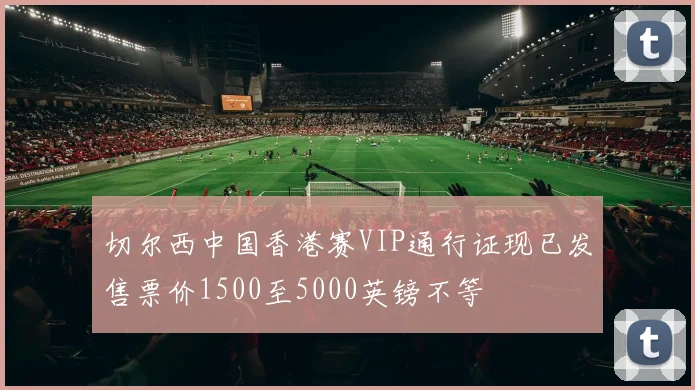 切尔西中国香港赛VIP通行证现已发售票价1500至5000英镑不等